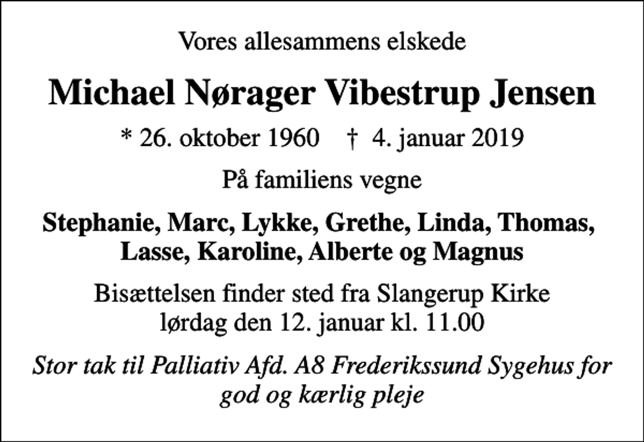 <p>Vores allesammens elskede<br />Michael Nørager Vibestrup Jensen<br />* 26. oktober 1960 ✝ 4. januar 2019<br />På familiens vegne<br />Stephanie, Marc, Lykke, Grethe, Linda, Thomas, Lasse, Karoline, Alberte og Magnus<br />Bisættelsen finder sted fra Slangerup Kirke lørdag den 12. januar kl. 11.00<br />Stor tak til Palliativ Afd. A8 Frederikssund Sygehus for god og kærlig pleje</p>