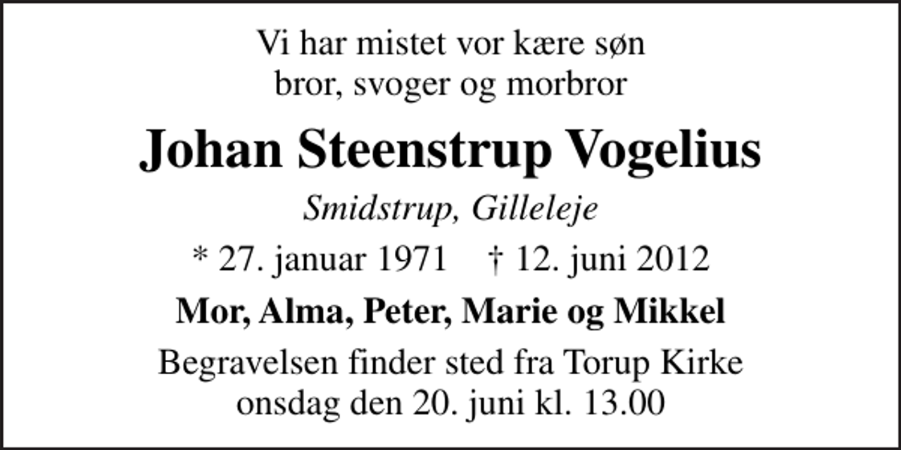 <p>Vi har mistet vor kære søn bror, svoger og morbror<br />Johan Steenstrup Vogelius<br />Smidstrup, Gilleleje<br />* 27. januar 1971 ✝ 12. juni 2012<br />Mor, Alma, Peter, Marie og Mikkel<br />Begravelsen finder sted fra Torup Kirke onsdag den 20. juni kl. 13.00</p>