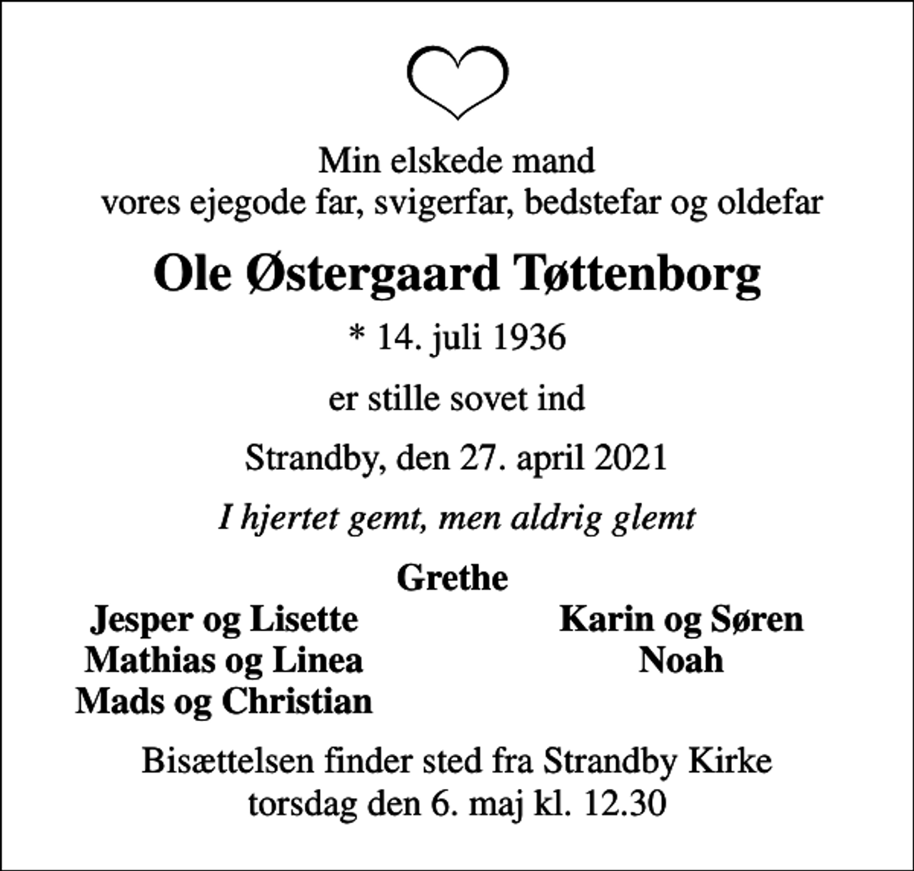 <p>Min elskede mand vores ejegode far, svigerfar, bedstefar og oldefar<br />Ole Østergaard Tøttenborg<br />* 14. juli 1936<br />er stille sovet ind<br />Strandby, den 27. april 2021<br />I hjertet gemt, men aldrig glemt<br />Grethe<br />Jesper og Lisette<br />Karin og Søren<br />Mathias og Linea<br />Noah<br />Mads og Christian<br />Bisættelsen finder sted fra Strandby Kirke torsdag den 6. maj kl. 12.30</p>
