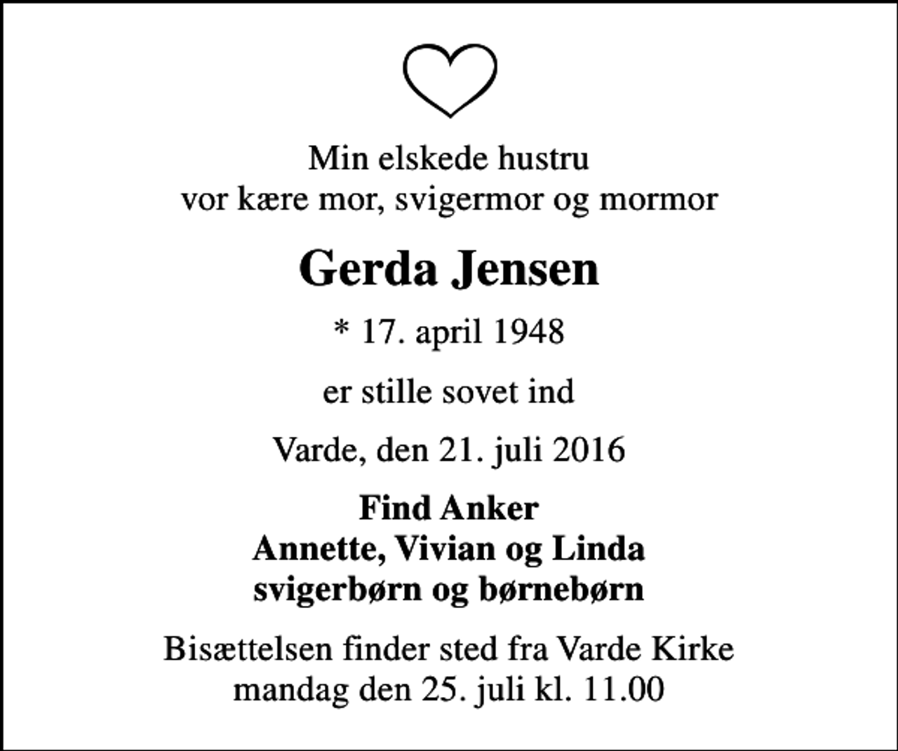 <p>Min elskede hustru vor kære mor, svigermor og mormor<br />Gerda Jensen<br />* 17. april 1948<br />er stille sovet ind<br />Varde, den 21. juli 2016<br />Find Anker Annette, Vivian og Linda svigerbørn og børnebørn<br />Bisættelsen finder sted fra Varde Kirke mandag den 25. juli kl. 11.00</p>
