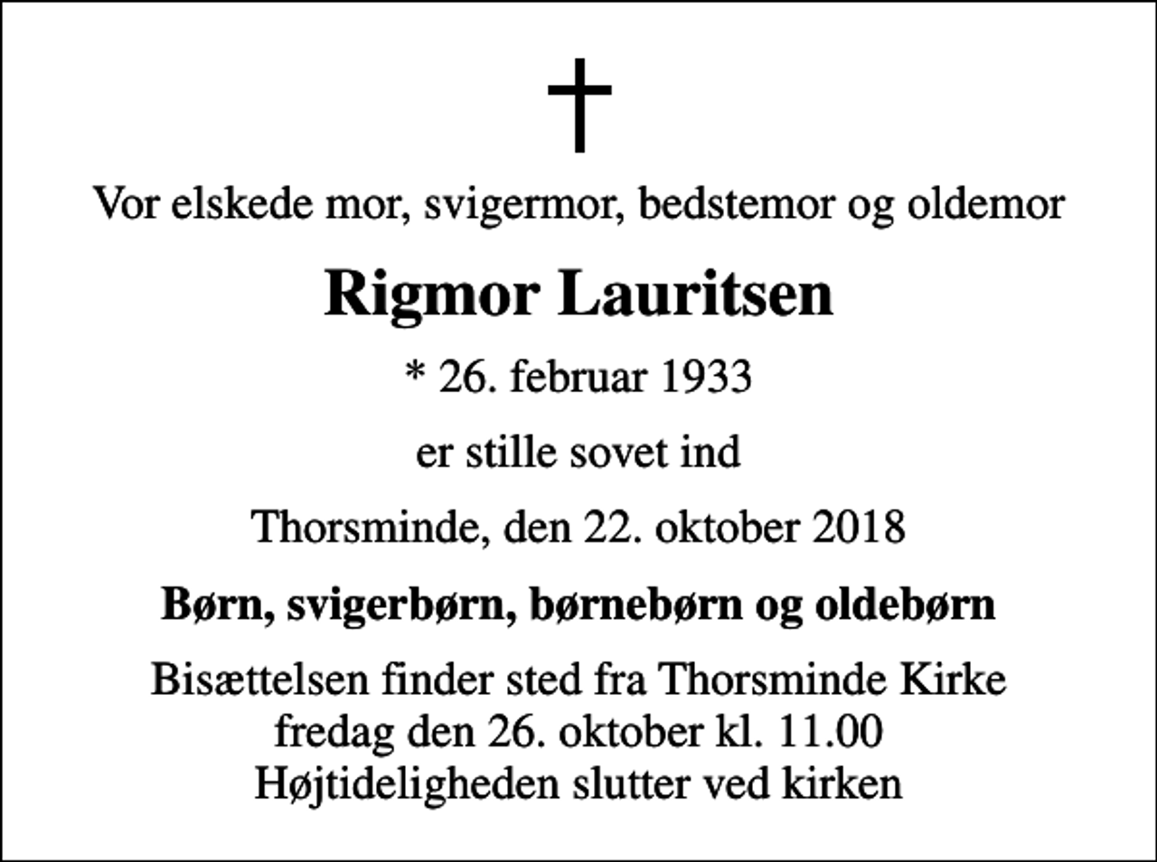 <p>Vor elskede mor, svigermor, bedstemor og oldemor<br />Rigmor Lauritsen<br />* 26. februar 1933<br />er stille sovet ind<br />Thorsminde, den 22. oktober 2018<br />Børn, svigerbørn, børnebørn og oldebørn<br />Bisættelsen finder sted fra Thorsminde Kirke fredag den 26. oktober kl. 11.00 Højtideligheden slutter ved kirken</p>