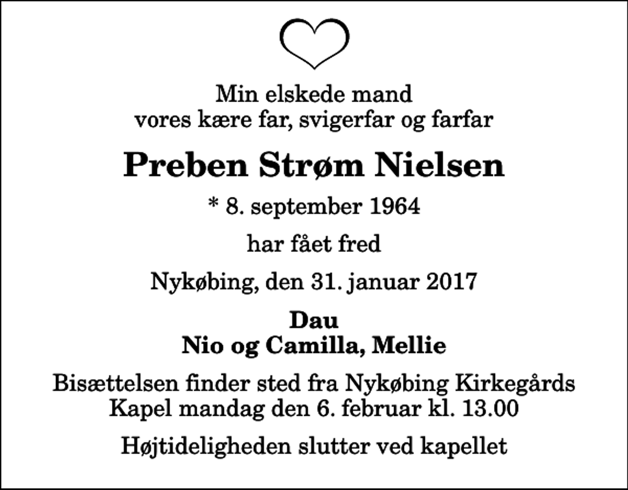 <p>Min elskede mand vores kære far, svigerfar og farfar<br />Preben Strøm Nielsen<br />* 8. september 1964<br />har fået fred<br />Nykøbing, den 31. januar 2017<br />Dau Nio og Camilla, Mellie<br />Bisættelsen finder sted fra Nykøbing Kirkegårds Kapel mandag den 6. februar kl. 13.00 Højtideligheden slutter ved kapellet</p>