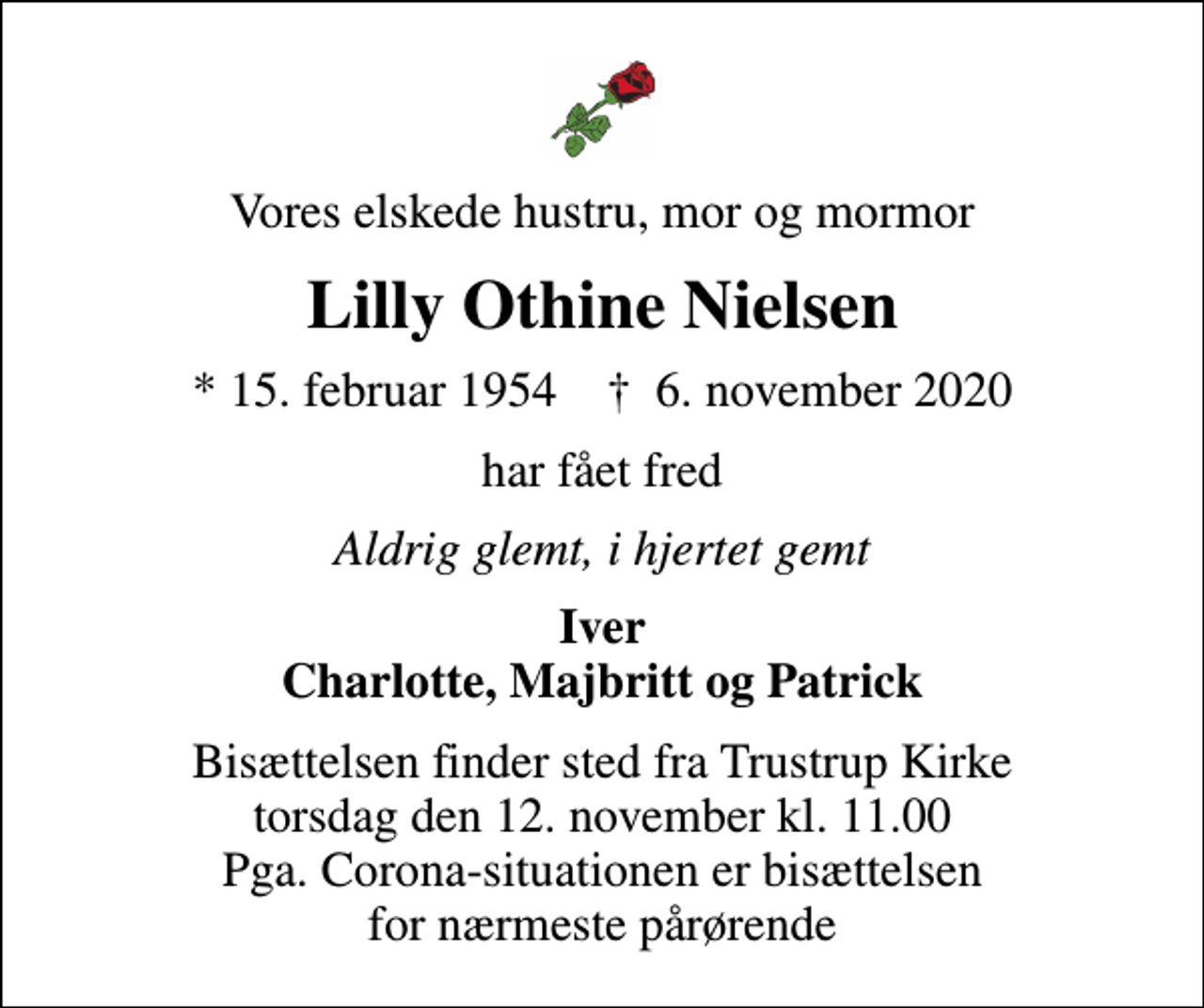 <p>Vores elskede hustru, mor og mormor<br />Lilly Othine Nielsen<br />* 15. februar 1954 ✝ 6. november 2020<br />har fået fred<br />Aldrig glemt, i hjertet gemt<br />Iver Charlotte, Majbritt og Patrick<br />Bisættelsen finder sted fra Trustrup Kirke torsdag den 12. november kl. 11.00 Pga. Corona-situationen er bisættelsen for nærmeste pårørende</p>