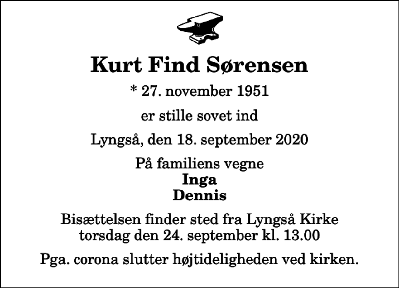 <p>Kurt Find Sørensen<br />* 27. november 1951<br />er stille sovet ind<br />Lyngså, den 18. september 2020<br />På familiens vegne<br />Inga Dennis<br />Bisættelsen finder sted fra Lyngså Kirke torsdag den 24. september kl. 13.00<br />Pga. corona slutter højtideligheden ved kirken.</p>