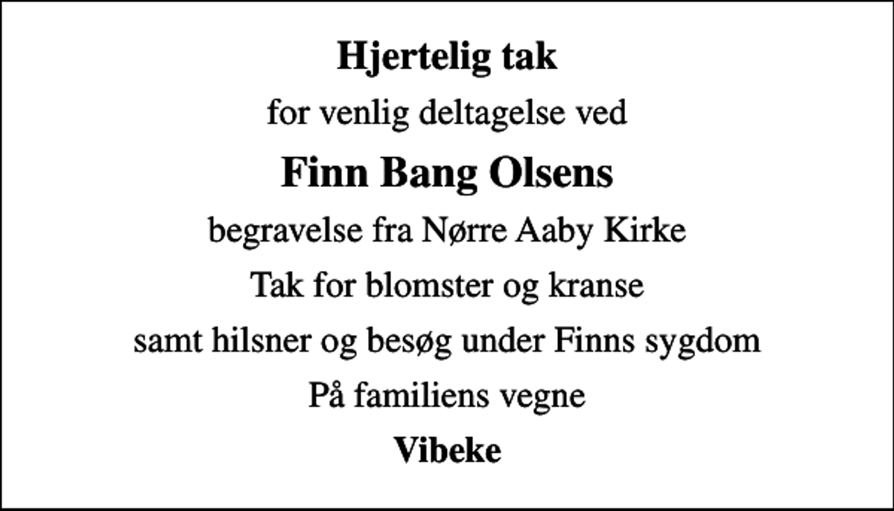 <p>Hjertelig tak<br />for venlig deltagelse ved<br />Finn Bang Olsens<br />begravelse fra Nørre Aaby Kirke<br />Tak for blomster og kranse<br />samt hilsner og besøg under Finns sygdom<br />På familiens vegne<br />Vibeke</p>
