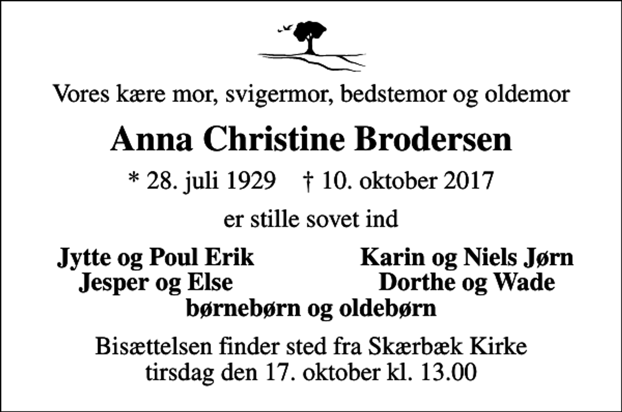 <p>Vores kære mor, svigermor, bedstemor og oldemor<br />Anna Christine Brodersen<br />* 28. juli 1929 ✝ 10. oktober 2017<br />er stille sovet ind<br />Jytte og Poul Erik<br />Karin og Niels Jørn<br />Jesper og Else<br />Dorthe og Wade<br />Bisættelsen finder sted fra Skærbæk Kirke tirsdag den 17. oktober kl. 13.00</p>