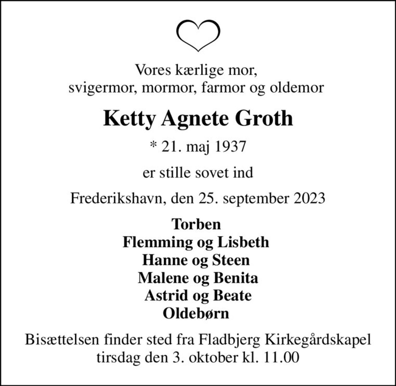 Vores kærlige mor,  svigermor, mormor, farmor og oldemor 
Ketty Agnete Groth
* 21. maj 1937
er stille sovet ind
Frederikshavn, den 25. september 2023
Torben  Flemming og Lisbeth  Hanne og Steen  Malene og Benita Astrid og Beate Oldebørn 
Bisættelsen finder sted fra Fladbjerg Kirkegårdskapel  tirsdag den 3. oktober kl. 11.00