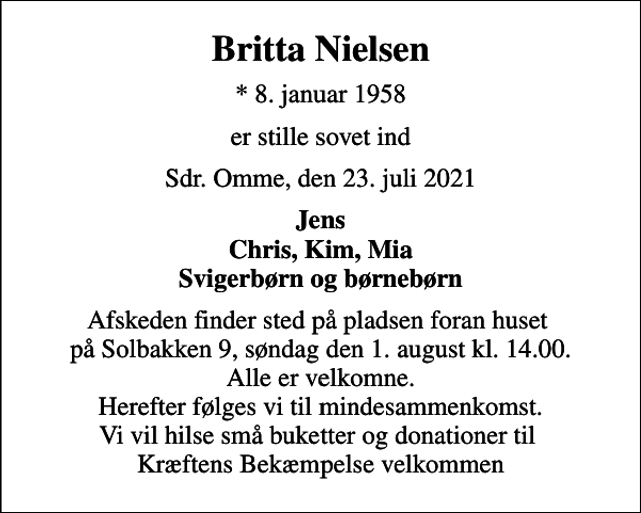 <p>Britta Nielsen<br />* 8. januar 1958<br />er stille sovet ind<br />Sdr. Omme, den 23. juli 2021<br />Jens Chris, Kim, Mia Svigerbørn og børnebørn<br />Afskeden finder sted på pladsen foran huset på Solbakken 9, søndag den 1. august kl. 14.00. Alle er velkomne. Herefter følges vi til mindesammenkomst. Vi vil hilse små buketter og donationer til Kræftens Bekæmpelse velkommen</p>