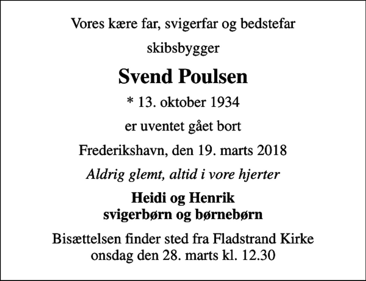 <p>Vores kære far, svigerfar og bedstefar<br />skibsbygger<br />Svend Poulsen<br />* 13. oktober 1934<br />er uventet gået bort<br />Frederikshavn, den 19. marts 2018<br />Aldrig glemt, altid i vore hjerter<br />Heidi og Henrik svigerbørn og børnebørn<br />Bisættelsen finder sted fra Fladstrand Kirke onsdag den 28. marts kl. 12.30</p>