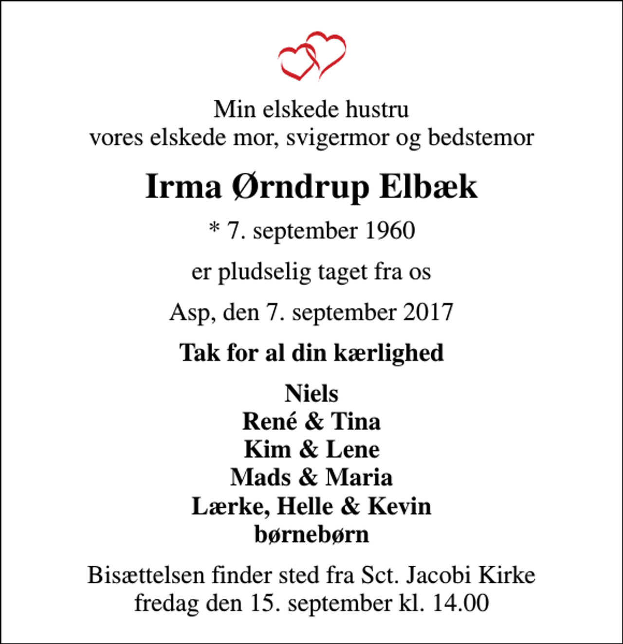 <p>Min elskede hustru vores elskede mor, svigermor og bedstemor<br />Irma Ørndrup Elbæk<br />* 7. september 1960<br />er pludselig taget fra os<br />Asp, den 7. september 2017<br />Tak for al din kærlighed<br />Niels René &amp; Tina Kim &amp; Lene Mads &amp; Maria Lærke, Helle &amp; Kevin børnebørn<br />Bisættelsen finder sted fra Sct. Jacobi Kirke fredag den 15. september kl. 14.00</p>
