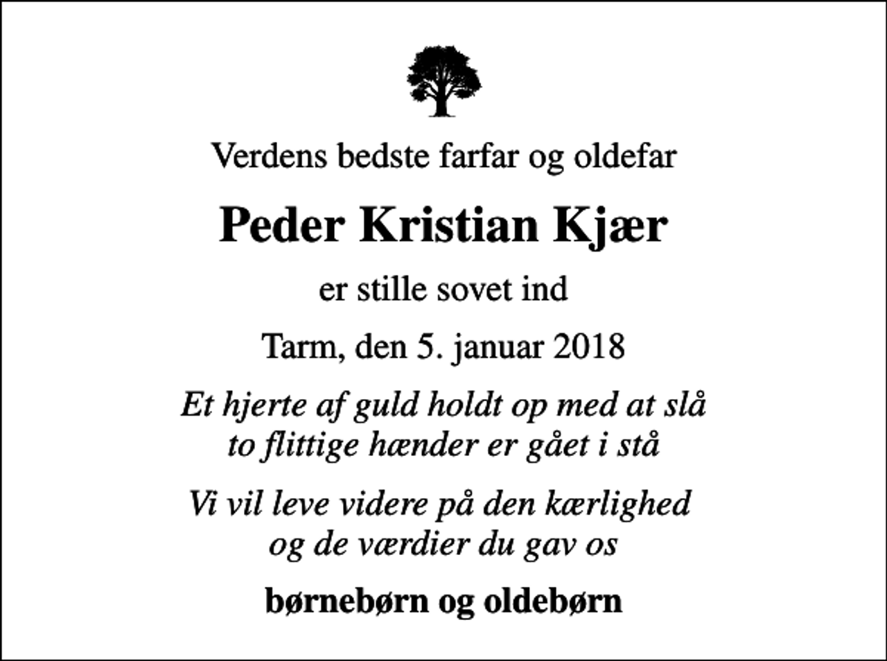 <p>Verdens bedste farfar og oldefar<br />Peder Kristian Kjær<br />er stille sovet ind<br />Tarm, den 5. januar 2018<br />Et hjerte af guld holdt op med at slå to flittige hænder er gået i stå<br />Vi vil leve videre på den kærlighed og de værdier du gav os<br />børnebørn og oldebørn</p>