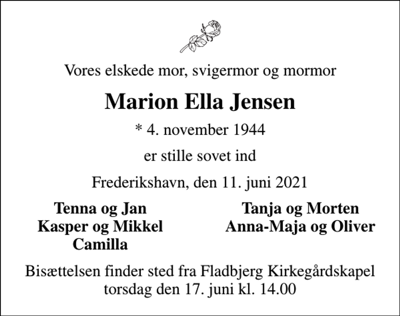 <p>Vores elskede mor, svigermor og mormor<br />Marion Ella Jensen<br />* 4. november 1944<br />er stille sovet ind<br />Frederikshavn, den 11. juni 2021<br />Tenna og Jan<br />Tanja og Morten<br />Kasper og Mikkel<br />Anna-Maja og Oliver<br />Camilla<br />Bisættelsen finder sted fra Fladbjerg Kirkegårdskapel torsdag den 17. juni kl. 14.00</p>