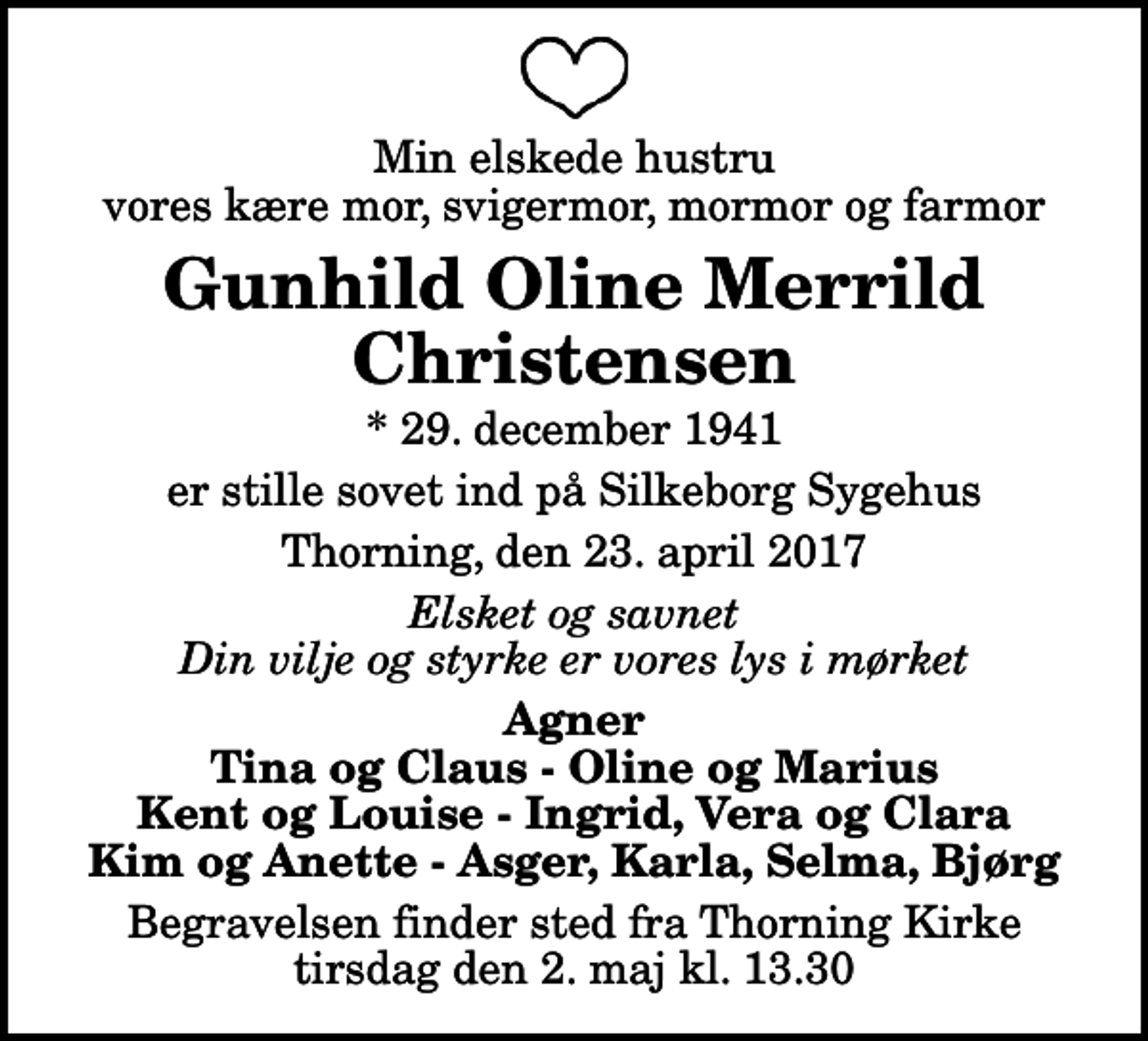 <p>Min elskede hustru vores kære mor, svigermor, mormor og farmor<br />Gunhild Oline Merrild Christensen<br />* 29. december 1941<br />er stille sovet ind på Silkeborg Sygehus<br />Thorning, den 23. april 2017<br />Elsket og savnet Din vilje og styrke er vores lys i mørket<br />Agner Tina og Claus - Oline og Marius Kent og Louise - Ingrid, Vera og Clara Kim og Anette - Asger, Karla, Selma, Bjørg<br />Begravelsen finder sted fra Thorning Kirke tirsdag den 2. maj kl. 13.30</p>