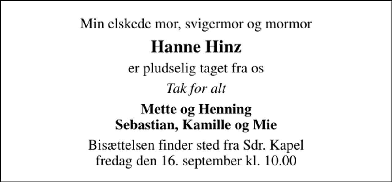 <p>Min elskede mor, svigermor og mormor<br />Hanne Hinz<br />er pludselig taget fra os<br />Tak for alt<br />Mette og Henning Sebastian, Kamille og Mie<br />Bisættelsen finder sted fra Sdr. Kapel fredag den 16. september kl. 10.00</p>