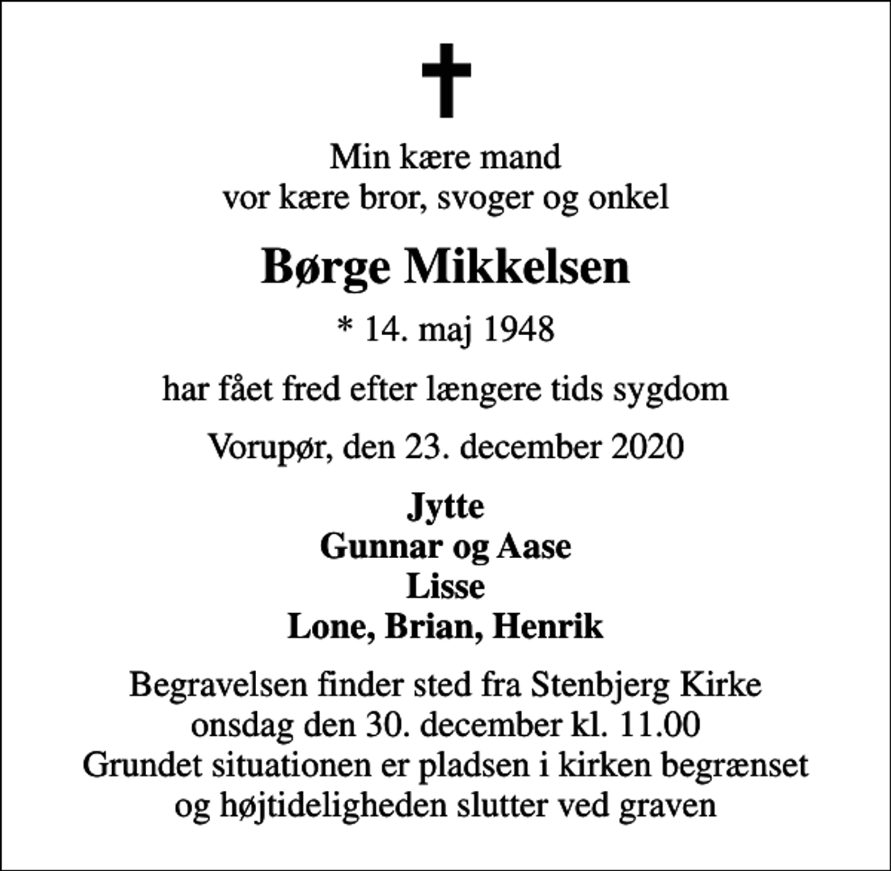 <p>Min kære mand vor kære bror, svoger og onkel<br />Børge Mikkelsen<br />* 14. maj 1948<br />har fået fred efter længere tids sygdom<br />Vorupør, den 23. december 2020<br />Jytte Gunnar og Aase Lisse Lone, Brian, Henrik<br />Begravelsen finder sted fra Stenbjerg Kirke onsdag den 30. december kl. 11.00 Grundet situationen er pladsen i kirken begrænset og højtideligheden slutter ved graven</p>