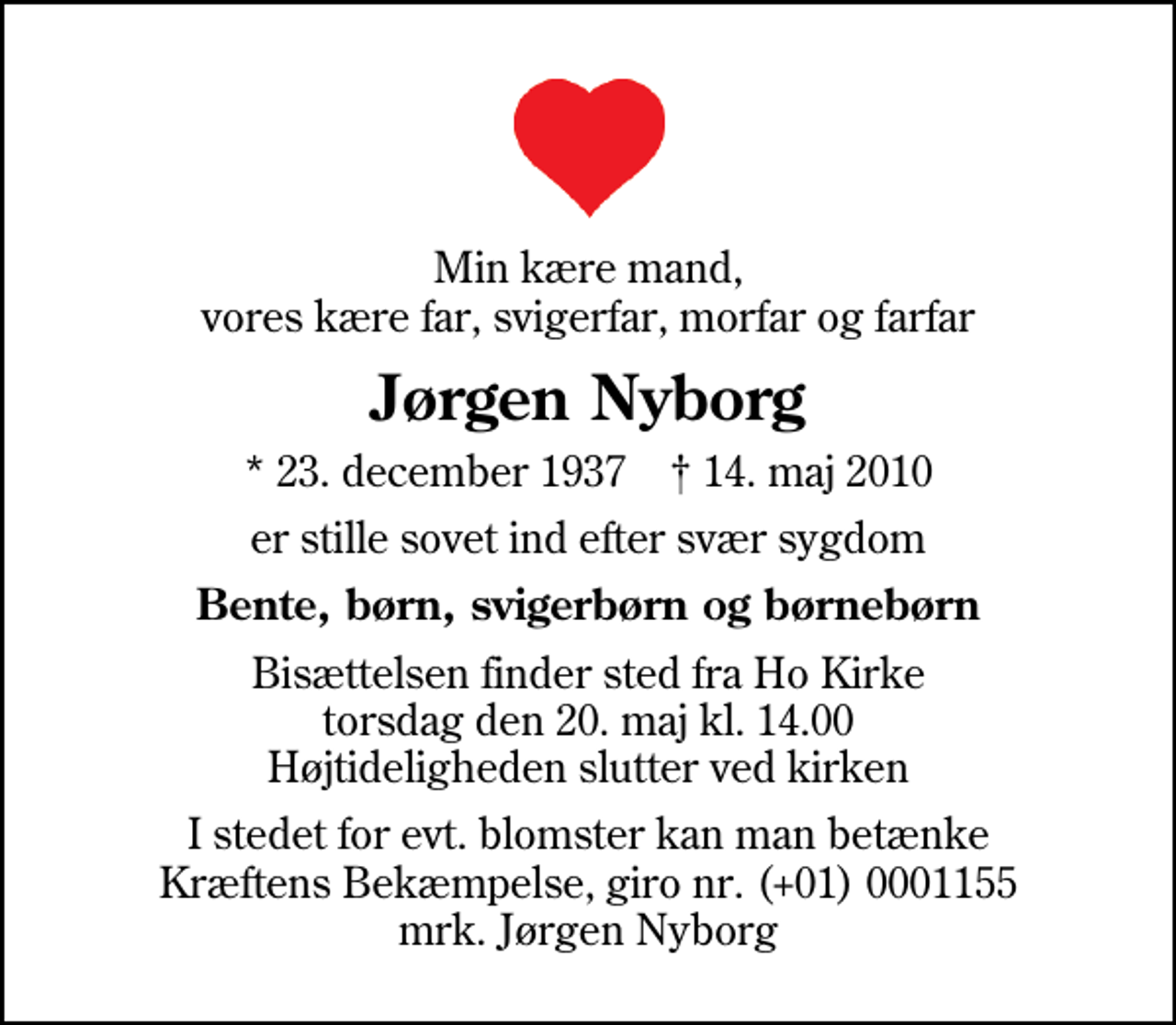 <p>Min kære mand, vores kære far, svigerfar, morfar og farfar<br />Jørgen Nyborg<br />* 23. december 1937 ✝ 14. maj 2010<br />er stille sovet ind efter svær sygdom<br />Bente, børn, svigerbørn og børnebørn<br />Bisættelsen finder sted fra Ho Kirke torsdag den 20. maj kl. 14.00 Højtideligheden slutter ved kirken<br />I stedet for evt. blomster kan man betænke<br />Kræftens Bekæmpelse reg.4183konto0001155mrk. Jørgen<br />Nyborg</p>