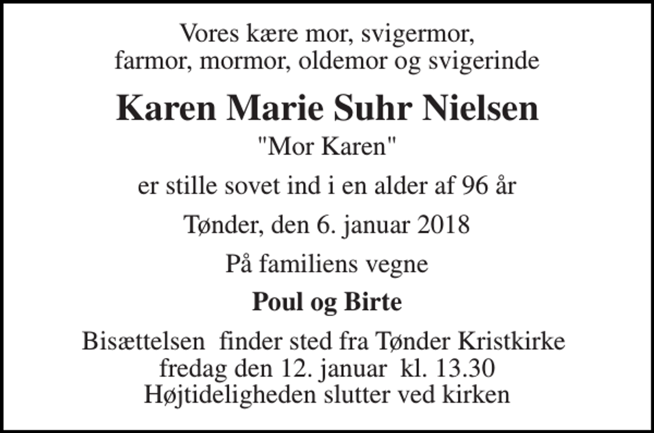 <p>Vores kære mor, svigermor, farmor, mormor, oldemor og svigerinde<br />Karen Marie Suhr Nielsen<br />"Mor Karen"<br />er stille sovet ind i en alder af 96 år<br />Tønder, den 6. januar 2018<br />På familiens vegne<br />Poul og Birte<br />Bisættelsen​ finder sted fra Tønder Kristkirke​ fredag den 12. januar​ kl. 13.30 Højtideligheden slutter ved kirken</p>