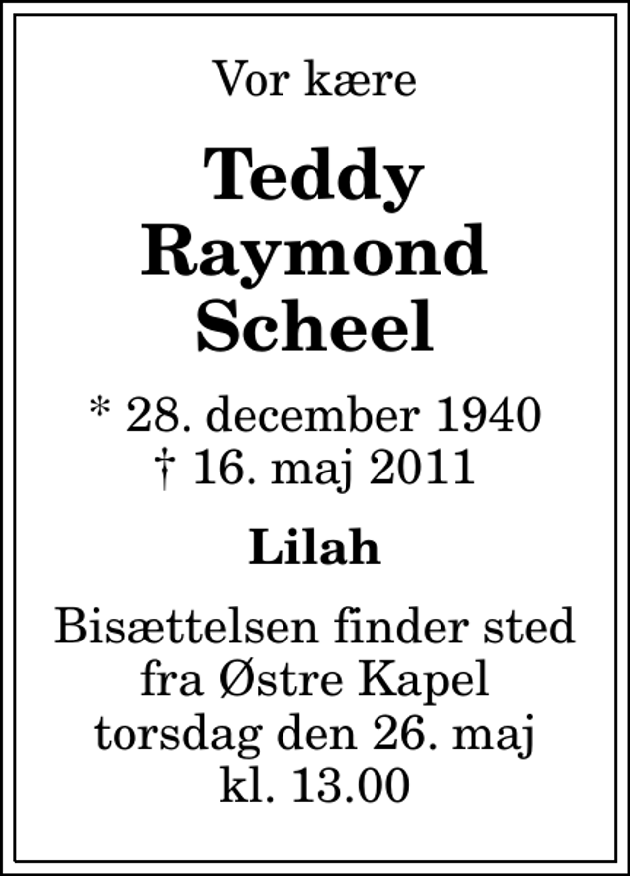 <p>Vor kære<br />Teddy Raymond Scheel<br />* 28. december 1940<br />✝ 16. maj 2011<br />Lilah<br />Bisættelsen finder sted fra Østre Kapel torsdag den 26. maj kl. 13.00</p>