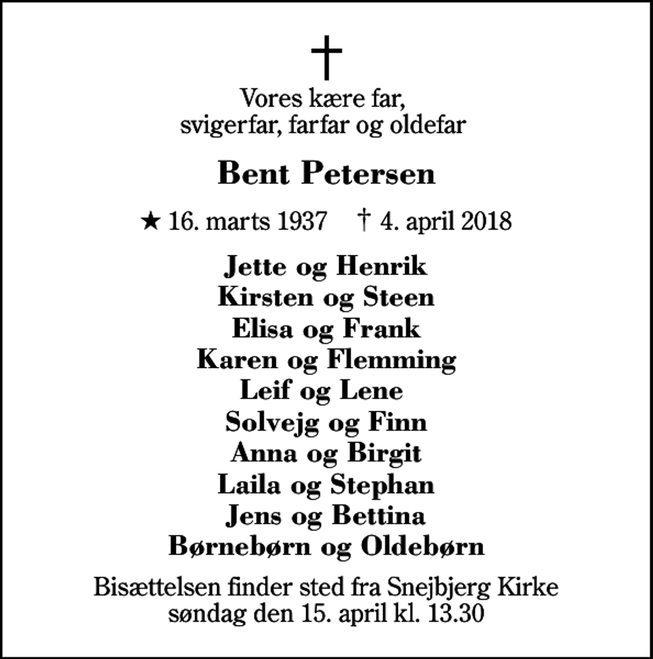 <p>Vores kære far, svigerfar, farfar og oldefar<br />Bent Petersen<br />* 16. marts 1937 ✝ 4. april 2018<br />Jette og Henrik Kirsten og Steen Elisa og Frank Karen og Flemming Leif og Lene Solvejg og Finn Anna og Birgit Laila og Stephan Jens og Bettina Børnebørn og Oldebørn<br />Bisættelsen finder sted fra Snejbjerg Kirke søndag den 15. april kl. 13.30</p>