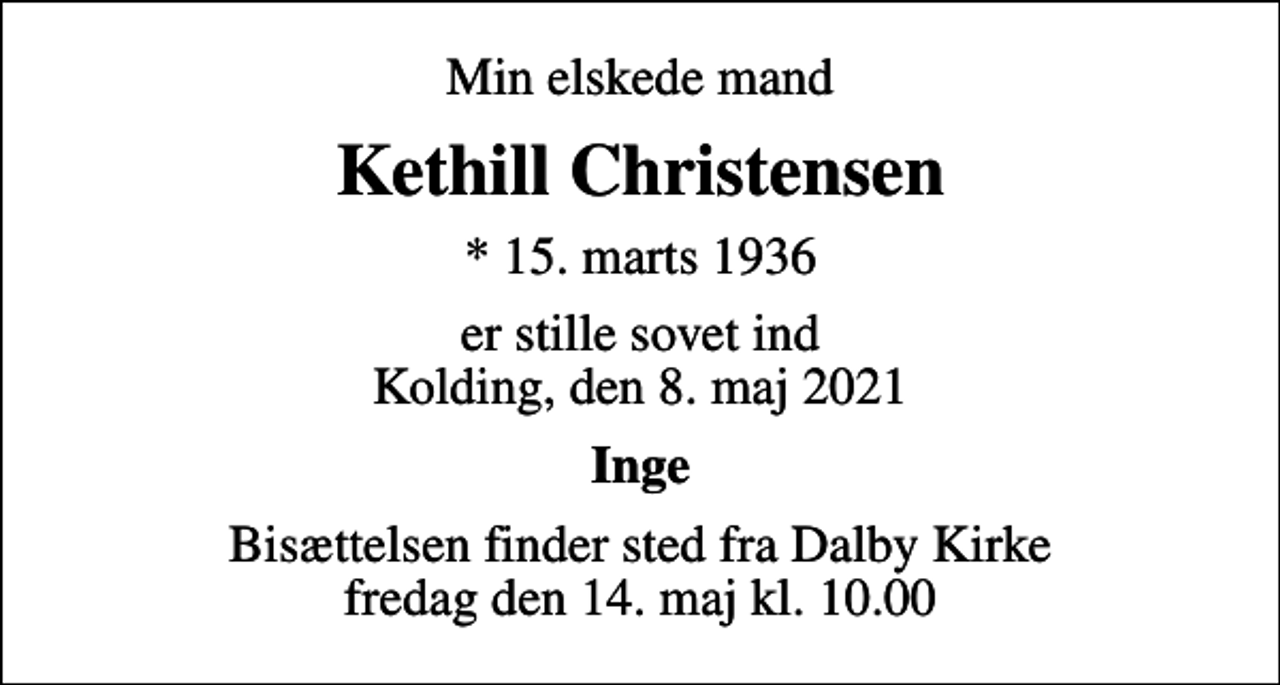 <p>Min elskede mand<br />Kethill Christensen<br />* 15. marts 1936<br />er stille sovet ind Kolding, den 8. maj 2021<br />Inge<br />Bisættelsen finder sted fra Dalby Kirke fredag den 14. maj kl. 10.00</p>