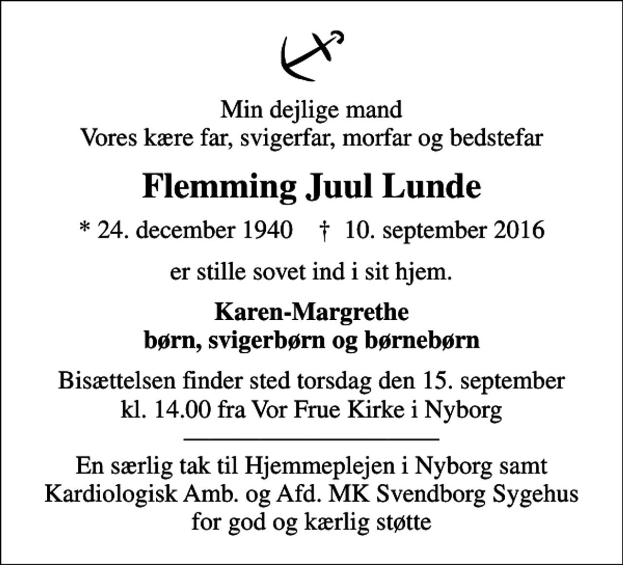 <p>Min dejlige mand Vores kære far, svigerfar, morfar og bedstefar<br />Flemming Juul Lunde<br />* 24. december 1940 ✝ 10. september 2016<br />er stille sovet ind i sit hjem.<br />Karen-Margrethe børn, svigerbørn og børnebørn<br />Bisættelsen finder sted torsdag den 15. september kl. 14.00 fra Vor Frue Kirke i Nyborg En særlig tak til Hjemmeplejen i Nyborg samt Kardiologisk Amb. og Afd. MK Svendborg Sygehus for god og kærlig støtte</p>