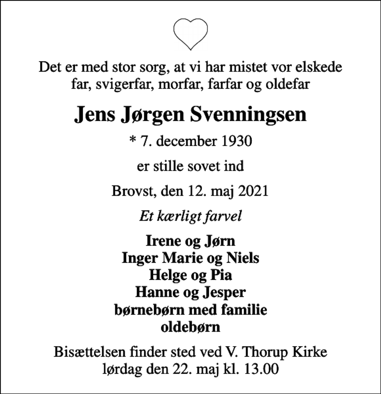 <p>Det er med stor sorg, at vi har mistet vor elskede far, svigerfar, morfar, farfar og oldefar<br />Jens Jørgen Svenningsen<br />* 7. december 1930<br />er stille sovet ind<br />Brovst, den 12. maj 2021<br />Et kærligt farvel<br />Irene og Jørn Inger Marie og Niels Helge og Pia Hanne og Jesper børnebørn med familie oldebørn<br />Bisættelsen finder sted ved V. Thorup Kirke lørdag den 22. maj kl. 13.00</p>