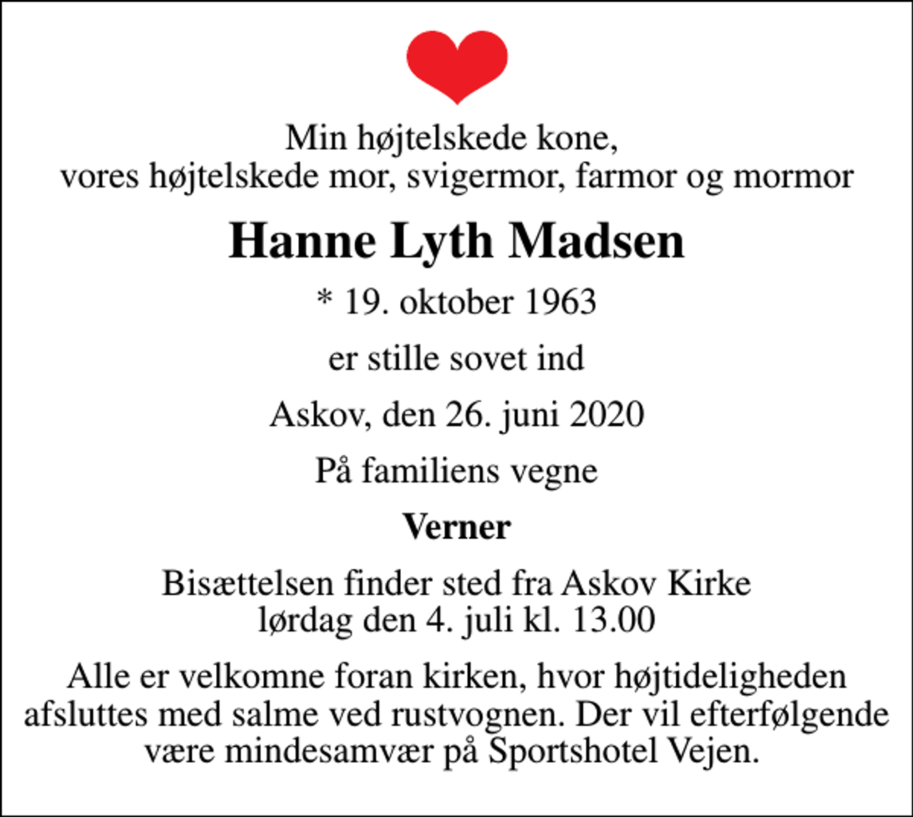<p>Min højtelskede kone, vores højtelskede mor, svigermor, farmor og mormor<br />Hanne Lyth Madsen<br />* 19. oktober 1963<br />er stille sovet ind<br />Askov, den 26. juni 2020<br />På familiens vegne<br />Verner<br />Bisættelsen finder sted fra Askov Kirke lørdag den 4. juli kl. 13.00<br />Alle er velkomne foran kirken, hvor højtideligheden afsluttes med salme ved rustvognen. Der vil efterfølgende være mindesamvær på Sportshotel Vejen.</p>