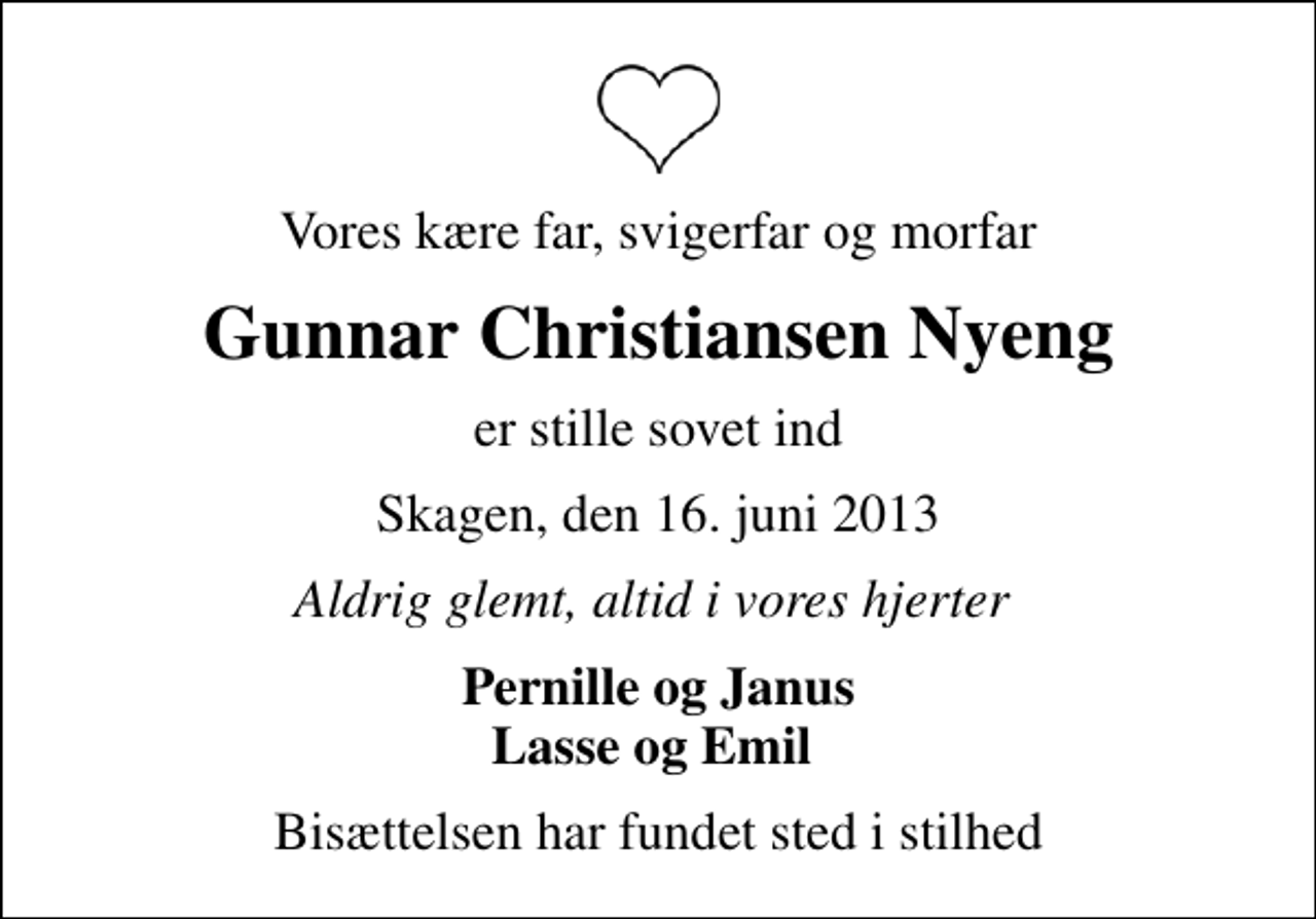 <p>Vores kære far, svigerfar og morfar<br />Gunnar Christiansen Nyeng<br />er stille sovet ind<br />Skagen, den 16. juni 2013<br />Aldrig glemt, altid i vores hjerter<br />Pernille og Janus Lasse og Emil<br />Bisættelsen har fundet sted i stilhed</p>