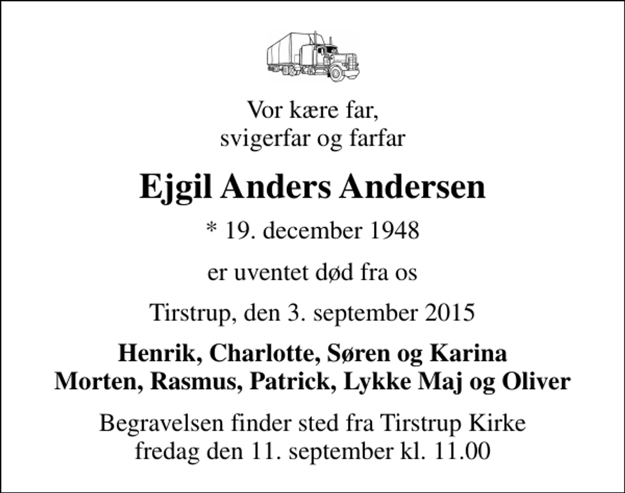 <p>Vor kære far, svigerfar og farfar<br />Ejgil Anders Andersen<br />* 19. december 1948<br />er uventet død fra os<br />Tirstrup, den 3. september 2015<br />Henrik, Charlotte, Søren og Karina Morten, Rasmus, Patrick, Lykke Maj og Oliver<br />Begravelsen finder sted fra Tirstrup Kirke fredag den 11. september kl. 11.00</p>