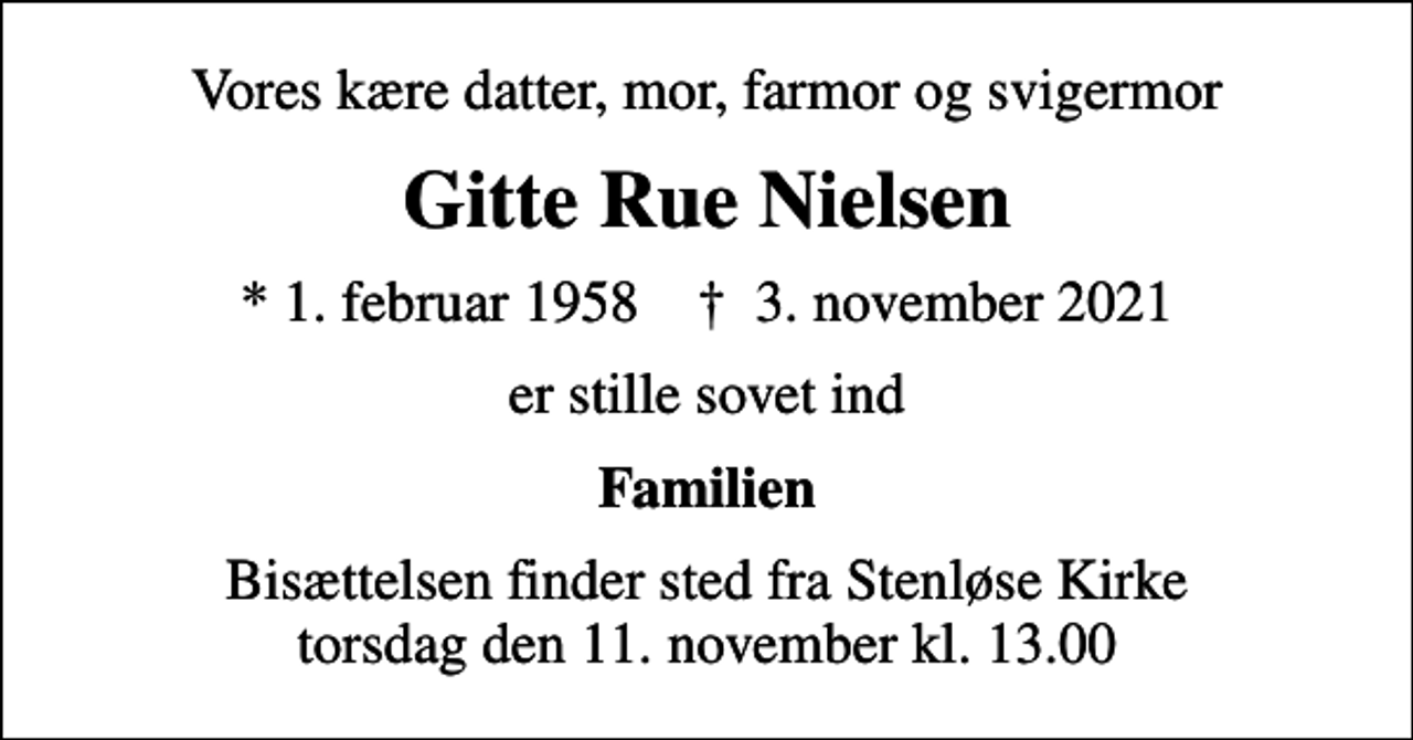 <p>Vores kære datter, mor, farmor og svigermor<br />Gitte Rue Nielsen<br />* 1. februar 1958 ✝ 3. november 2021<br />er stille sovet ind<br />Familien<br />Bisættelsen finder sted fra Stenløse Kirke torsdag den 11. november kl. 13.00</p>