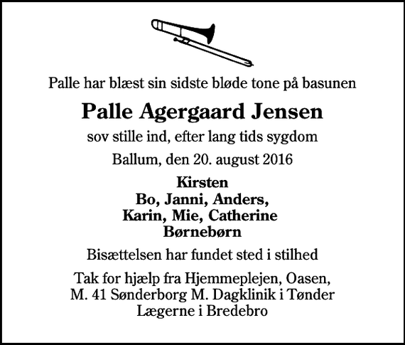 <p>Palle har blæst sin sidste bløde tone på basunen<br />Palle Agergaard Jensen<br />sov stille ind, efter lang tids sygdom<br />Ballum, den 20. august 2016<br />Kirsten Bo, Janni, Anders, Karin, Mie, Catherine Børnebørn<br />Bisættelsen har fundet sted i stilhed<br />Tak for hjælp fra Hjemmeplejen, Oasen, M. 41 Sønderborg M. Dagklinik i Tønder Lægerne i Bredebro</p>