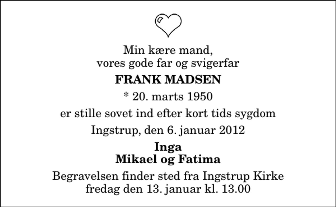<p>Min kære mand, vores gode far og svigerfar<br />Frank Madsen<br />* 20. marts 1950<br />er stille sovet ind efter kort tids sygdom<br />Ingstrup, den 6. januar 2012<br />Inga Mikael og Fatima<br />Begravelsen finder sted fra Ingstrup Kirke fredag den 13. januar kl. 13.00</p>