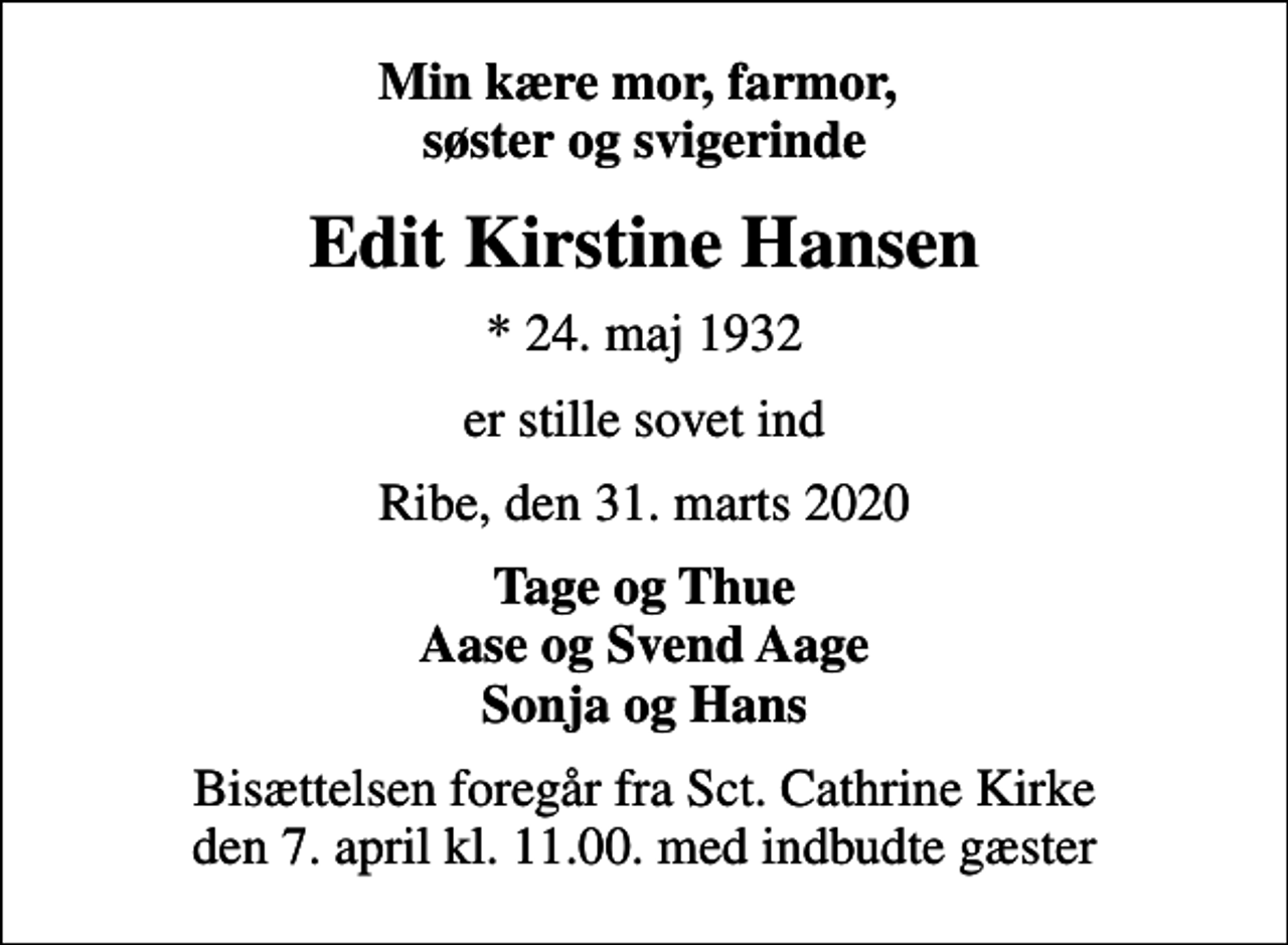 <p>Min kære mor, farmor, søster og svigerinde<br />Edit Kirstine Hansen<br />* 24. maj 1932<br />er stille sovet ind<br />Ribe, den 31. marts 2020<br />Tage og Thue Aase og Svend Aage Sonja og Hans<br />Bisættelsen foregår fra Sct. Cathrine Kirke den 7. april kl. 11.00. med indbudte gæster</p>