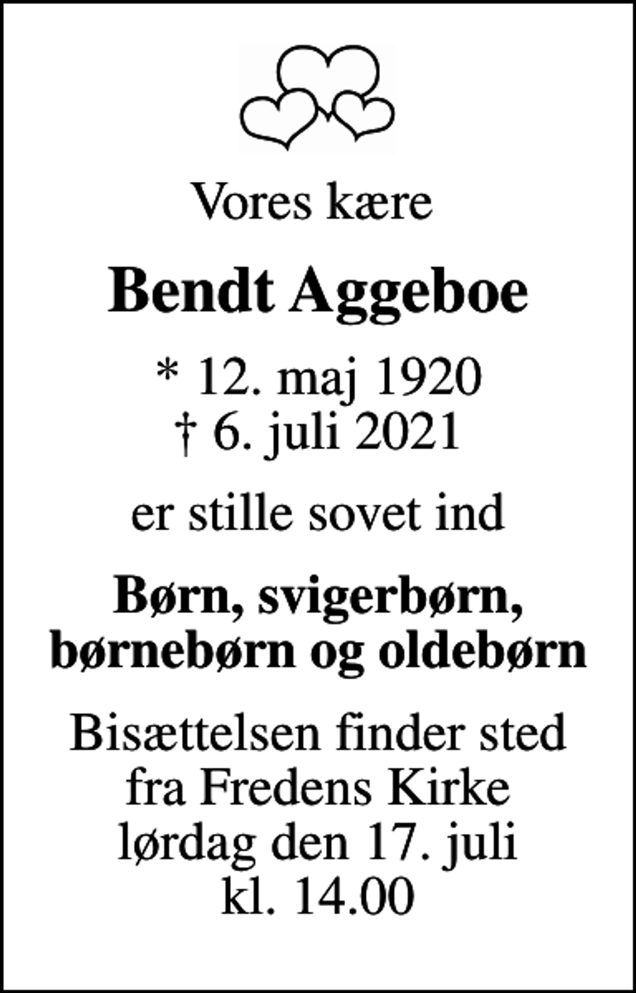 <p>Vores kære<br />Bendt Aggeboe<br />* 12. maj 1920<br />✝ 6. juli 2021<br />er stille sovet ind<br />Børn, svigerbørn, børnebørn og oldebørn<br />Bisættelsen finder sted fra Fredens Kirke lørdag den 17. juli kl. 14.00</p>