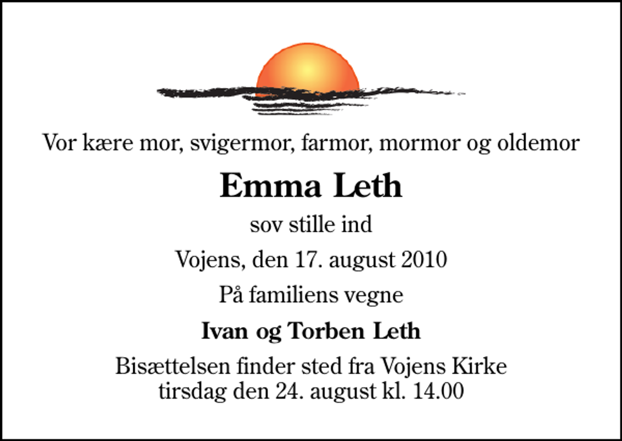<p>Vor kære mor, svigermor, farmor, mormor og oldemor<br />Emma Leth<br />sov stille ind<br />Vojens, den 17. august 2010<br />På familiens vegne<br />Ivan og Torben Leth<br />Bisættelsen finder sted fra Vojens Kirke tirsdag den 24. august kl. 14.00</p>