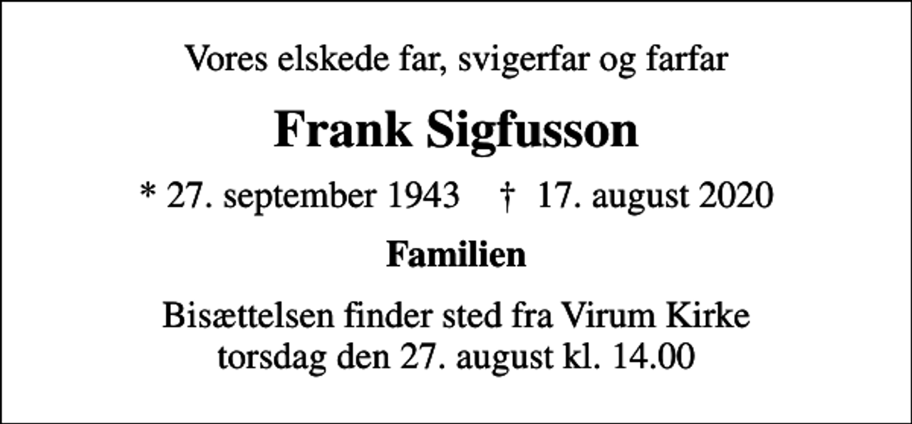 <p>Vores elskede far, svigerfar og farfar<br />Frank Sigfusson<br />* 27. september 1943 ✝ 17. august 2020<br />Familien<br />Bisættelsen finder sted fra Virum Kirke torsdag den 27. august kl. 14.00</p>