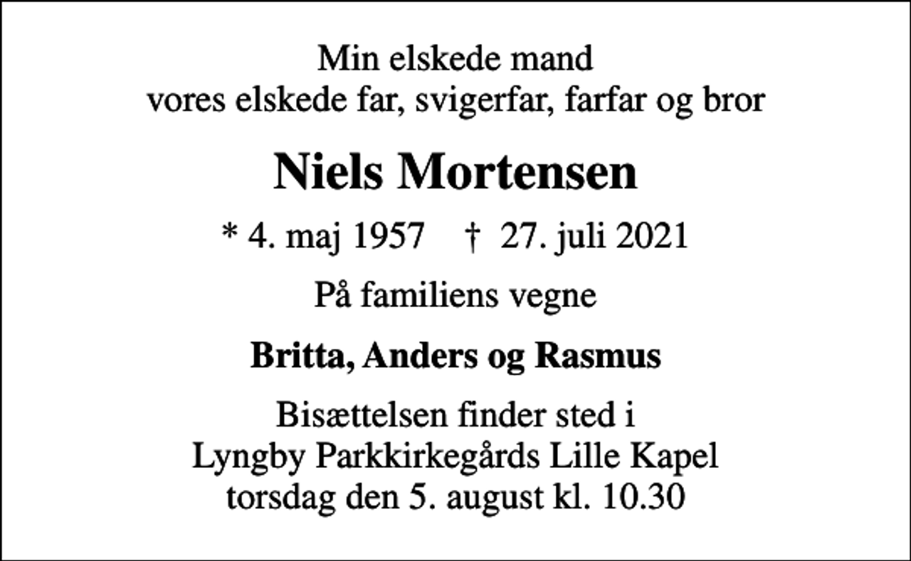 <p>Min elskede mand vores elskede far, svigerfar, farfar og bror<br />Niels Mortensen<br />* 4. maj 1957 ✝ 27. juli 2021<br />På familiens vegne<br />Britta, Anders og Rasmus<br />Bisættelsen finder sted i Lyngby Parkkirkegårds Lille Kapel torsdag den 5. august kl. 10.30</p>