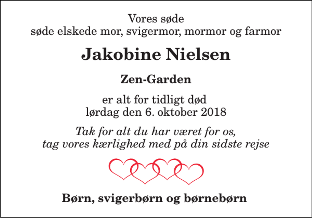 <p>Vores søde søde elskede mor, svigermor, mormor og farmor<br />Jakobine Nielsen<br />Zen-Garden<br />er alt for tidligt død lørdag den 6. oktober 2018<br />Tak for alt du har været for os, tag vores kærlighed med på din sidste rejse<br />Børn, svigerbørn og børnebørn</p>