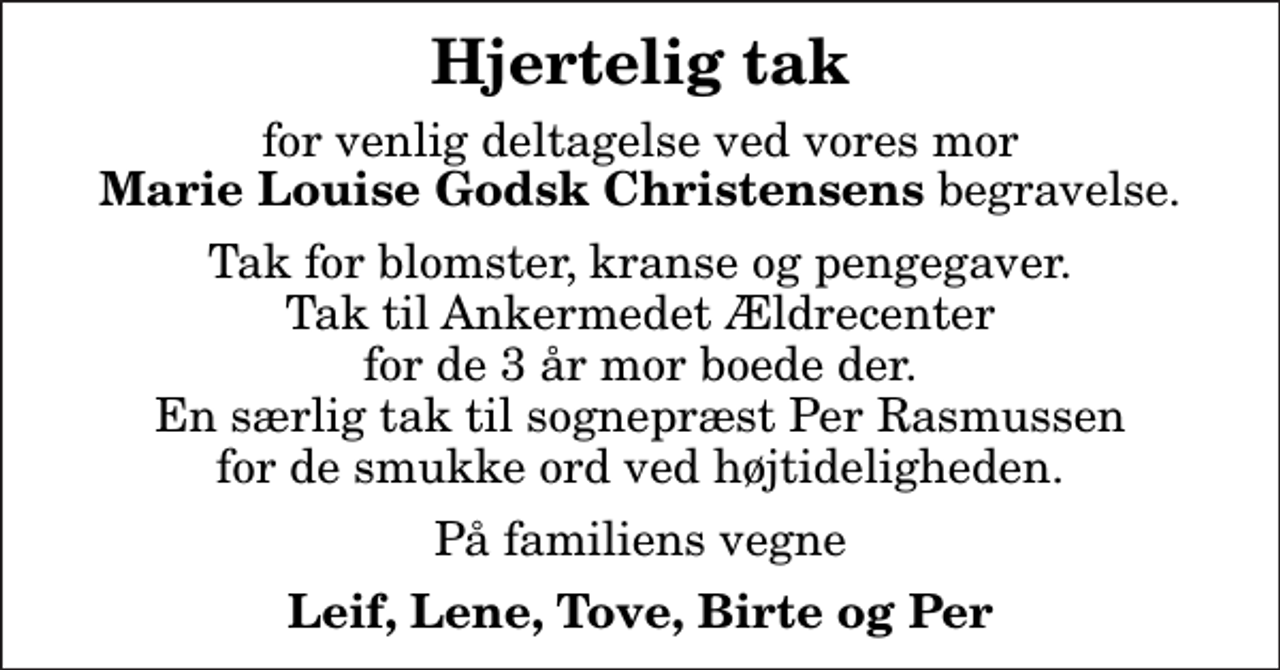 <p>Hjertelig tak<br />for venlig deltagelse ved vores mor <em>Marie Louise Godsk Christensens</em> begravelse.<br />Tak for blomster, kranse og pengegaver. Tak til Ankermedet Ældrecenter for de 3 år mor boede der. En særlig tak til sognepræst Per Rasmussen for de smukke ord ved højtideligheden.<br />På familiens vegne<br />Leif, Lene, Tove, Birte og Per</p>