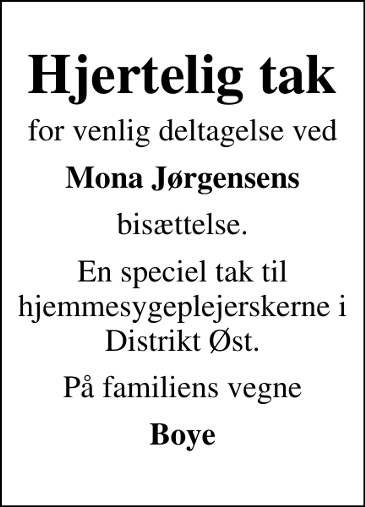 <p>Hjertelig tak<br />for venlig deltagelse ved<br />Mona Jørgensens<br />bisættelse.<br />En speciel tak til hjemmesygeplejerskerne i Distrikt Øst.<br />På familiens vegne<br />Boye</p>