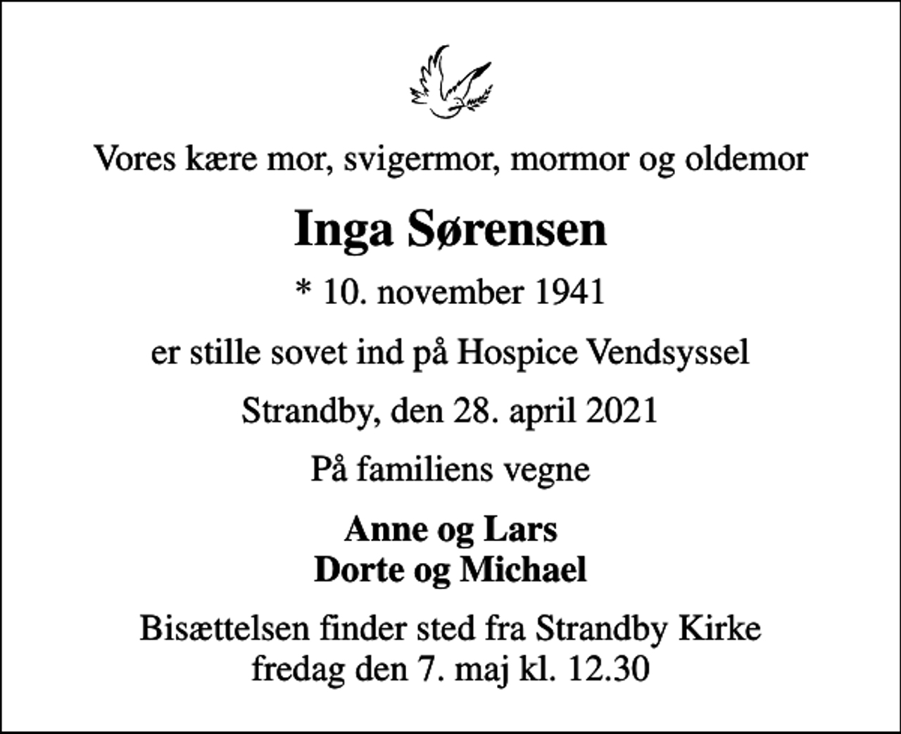 <p>Vores kære mor, svigermor, mormor og oldemor<br />Inga Sørensen<br />* 10. november 1941<br />er stille sovet ind på Hospice Vendsyssel<br />Strandby, den 28. april 2021<br />På familiens vegne<br />Anne og Lars Dorte og Michael<br />Bisættelsen finder sted fra Strandby Kirke fredag den 7. maj kl. 12.30</p>