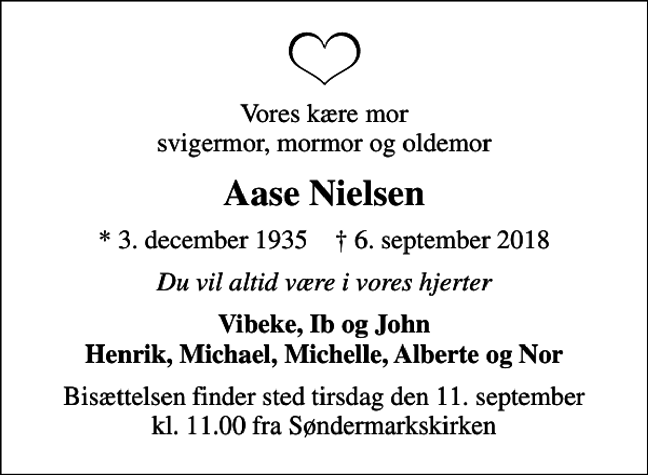 <p>Vores kære mor svigermor, mormor og oldemor<br />Aase Nielsen<br />* 3. december 1935 ✝ 6. september 2018<br />Du vil altid være i vores hjerter<br />Vibeke, Ib og John Henrik, Michael, Michelle, Alberte og Nor<br />Bisættelsen finder sted tirsdag den 11. september kl. 11.00 fra Søndermarkskirken</p>