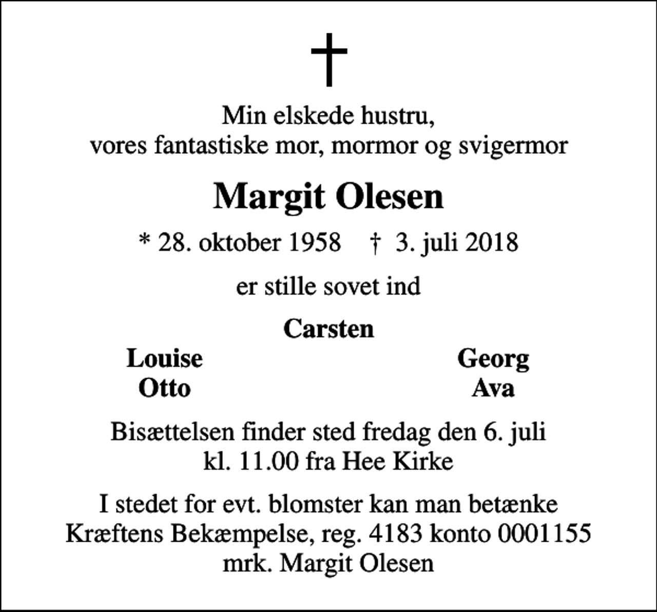 <p>Min elskede hustru, vores fantastiske mor, mormor og svigermor<br />Margit Olesen<br />* 28. oktober 1958 ✝ 3. juli 2018<br />er stille sovet ind<br />Carsten<br />Louise<br />Georg<br />Otto<br />Ava<br />Bisættelsen finder sted fredag den 6. juli kl. 11.00 fra Hee Kirke<br />I stedet for evt. blomster kan man betænke<br />Kræftens Bekæmpelse reg.4183konto0001155mrk. Margit<br />Olesen</p>