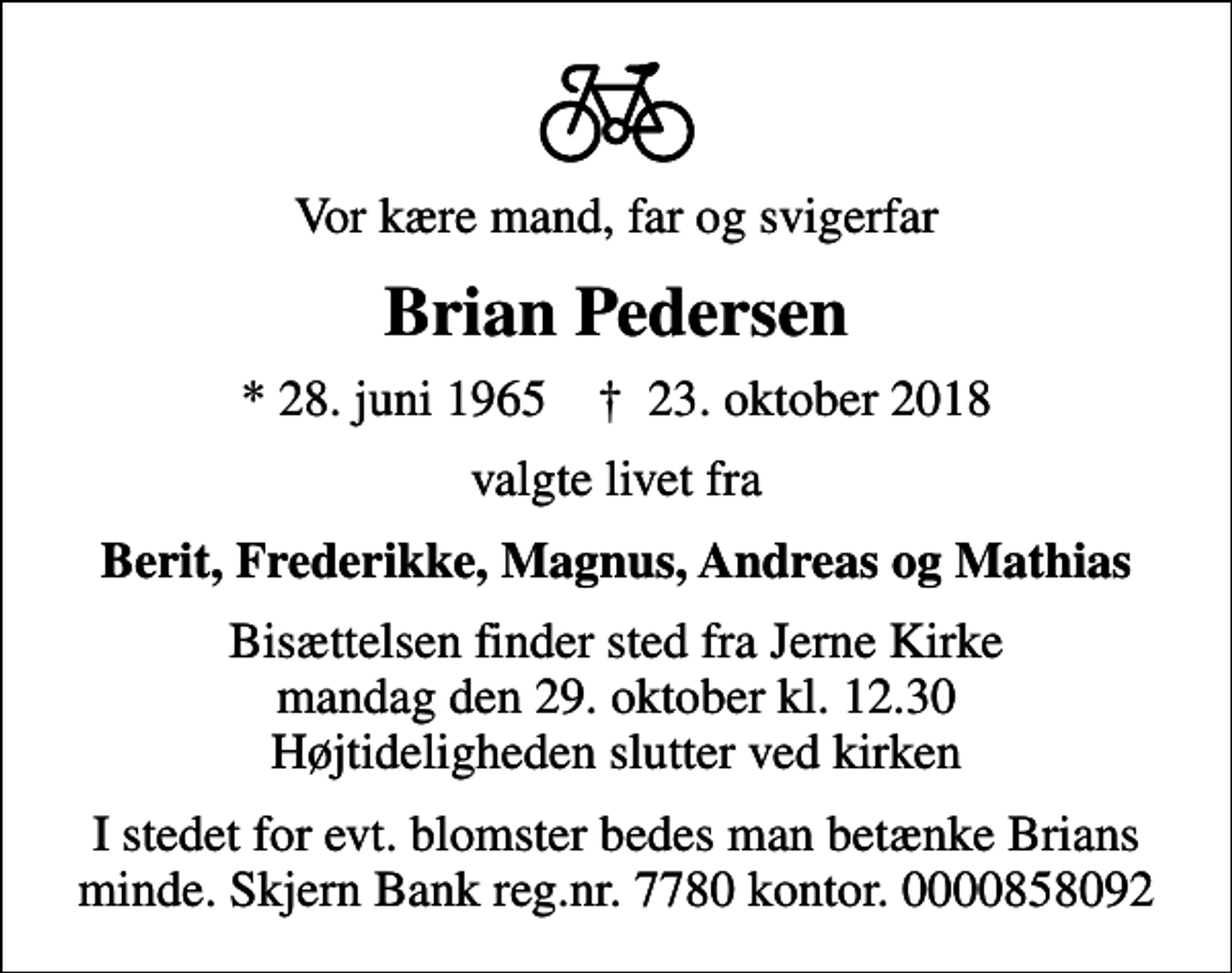 <p>Vor kære mand, far og svigerfar<br />Brian Pedersen<br />* 28. juni 1965 ✝ 23. oktober 2018<br />valgte livet fra<br />Berit, Frederikke, Magnus, Andreas og Mathias<br />Bisættelsen finder sted fra Jerne Kirke mandag den 29. oktober kl. 12.30 Højtideligheden slutter ved kirken<br />I stedet for evt. blomster bedes man betænke Brians minde. Skjern Bank reg.nr. 7780 kontor. 0000858092</p>