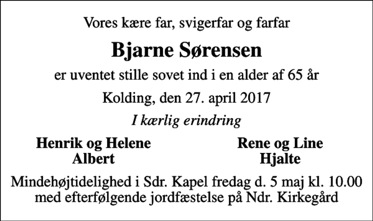 <p>Vores kære far, svigerfar og farfar<br />Bjarne Sørensen<br />er uventet stille sovet ind i en alder af 65 år<br />Kolding, den 27. april 2017<br />I kærlig erindring<br />Henrik og Helene<br />Rene og Line<br />Albert<br />Hjalte<br />Mindehøjtidelighed i Sdr. Kapel fredag d. 5 maj kl. 10.00 med efterfølgende jordfæstelse på Ndr. Kirkegård</p>