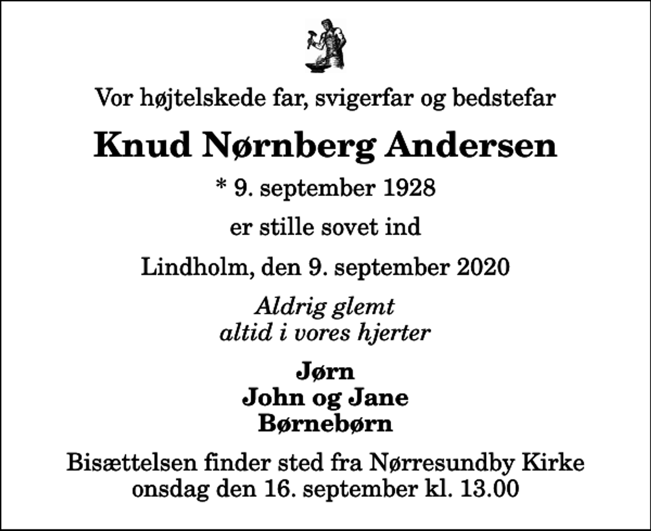 <p>Vor højtelskede far, svigerfar og bedstefar<br />Knud Nørnberg Andersen<br />* 9. september 1928<br />er stille sovet ind<br />Lindholm, den 9. september 2020<br />Aldrig glemt altid i vores hjerter<br />Jørn John og Jane Børnebørn<br />Bisættelsen finder sted fra Nørresundby Kirke onsdag den 16. september kl. 13.00</p>