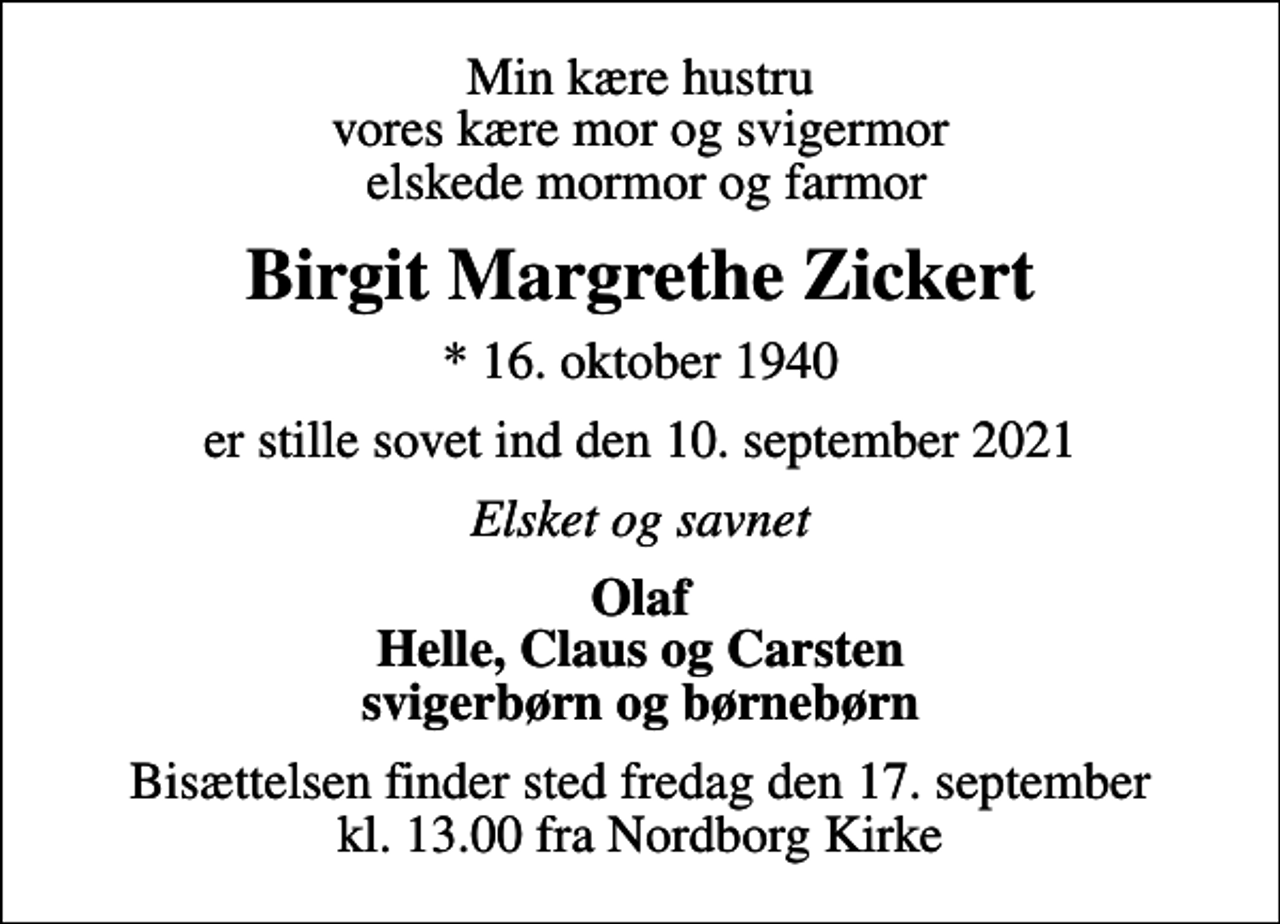 <p>Min kære hustru vores kære mor og svigermor elskede mormor og farmor<br />Birgit Margrethe Zickert<br />* 16. oktober 1940<br />er stille sovet ind den 10. september 2021<br />Elsket og savnet<br />Olaf Helle, Claus og Carsten svigerbørn og børnebørn<br />Bisættelsen finder sted fredag den 17. september kl. 13.00 fra Nordborg Kirke</p>