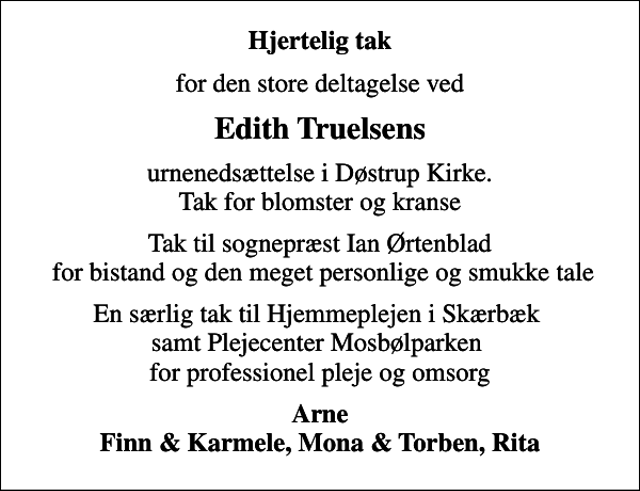 <p>Hjertelig tak<br />for den store deltagelse ved<br />Edith Truelsens<br />urnenedsættelse i Døstrup Kirke. Tak for blomster og kranse<br />Tak til sognepræst Ian Ørtenblad for bistand og den meget personlige og smukke tale<br />En særlig tak til Hjemmeplejen i Skærbæk samt Plejecenter Mosbølparken for professionel pleje og omsorg<br />Arne Finn &amp; Karmele, Mona &amp; Torben, Rita</p>