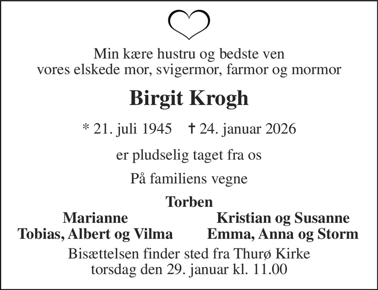 Min kære hustru og bedste ven vores elskede mor, svigermor, farmor og mormor 
Birgit Krogh 
* 21. juli 1945    ✝ 24. januar 2026 
er pludselig taget fra os 
På familiens vegne 
Torben 
Marianne 
Kristian og Susanne 
Tobias, Albert og Vilma 
Emma, Anna og Storm 
Bisættelsen finder sted fra Thurø Kirke torsdag den 29. januar kl. 11.00