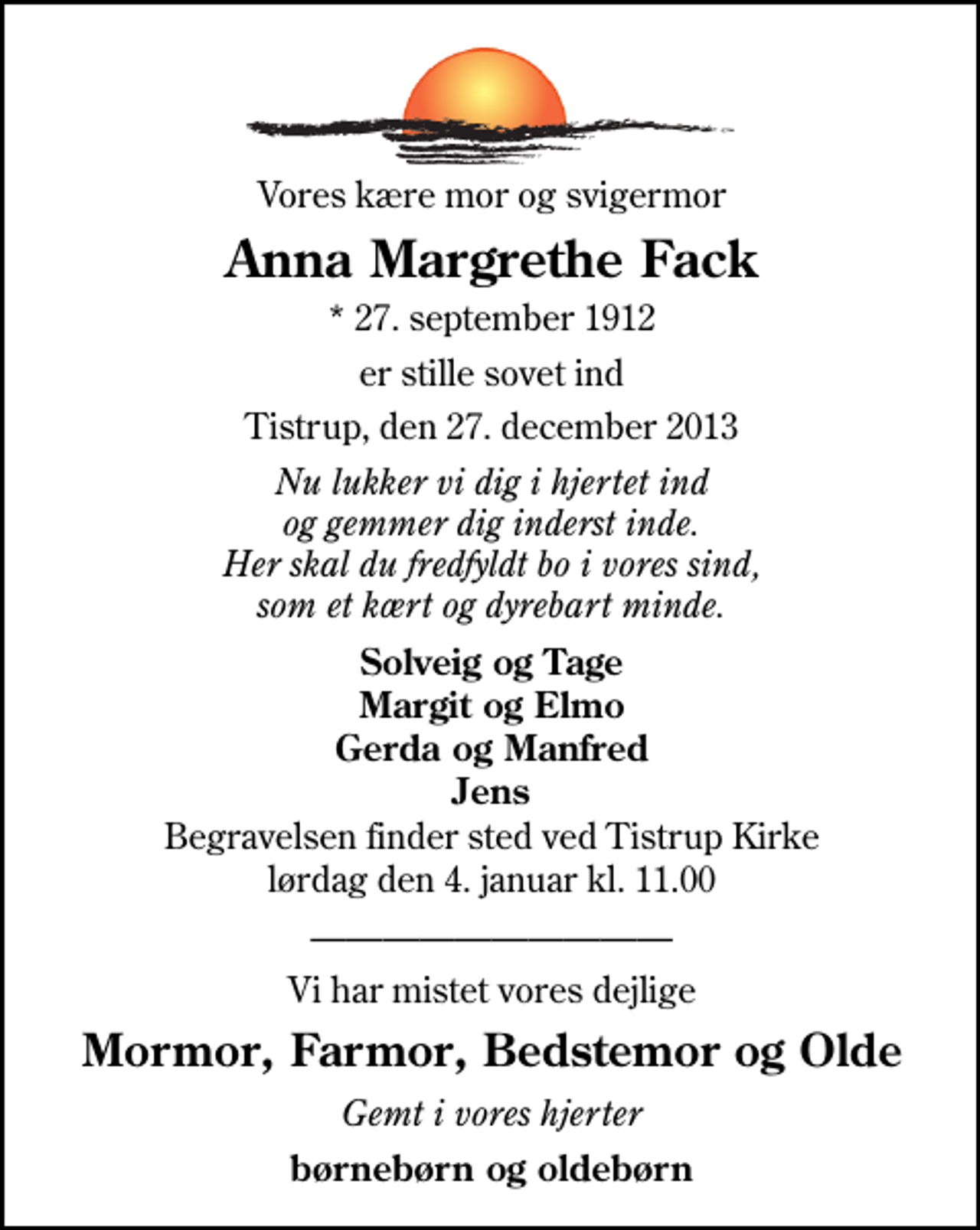 <p>Vores kære mor og svigermor<br />Anna Margrethe Fack<br />* 27. september 1912<br />er stille sovet ind<br />Tistrup, den 27. december 2013<br />Nu lukker vi dig i hjertet ind og gemmer dig inderst inde. Her skal du fredfyldt bo i vores sind, som et kært og dyrebart minde.<br />Solveig og Tage Margit og Elmo Gerda og Manfred Jens<br />Begravelsen finder sted ved Tistrup Kirke lørdag den 4. januar kl. 11.00<br />Vi har mistet vores dejlige<br />Mormor, Farmor, Bedstemor og Olde<br />Gemt i vore hjerter<br />børnebørn og oldebørn</p>